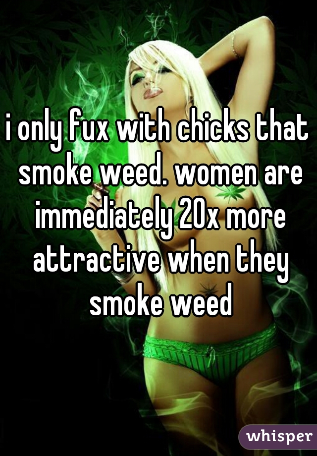i only fux with chicks that smoke weed. women are immediately 20x more attractive when they smoke weed