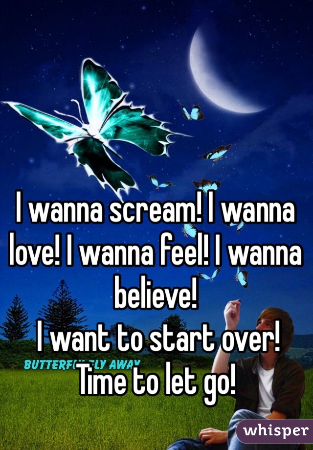 I wanna scream! I wanna love! I wanna feel! I wanna believe!
 I want to start over! 
Time to let go! 