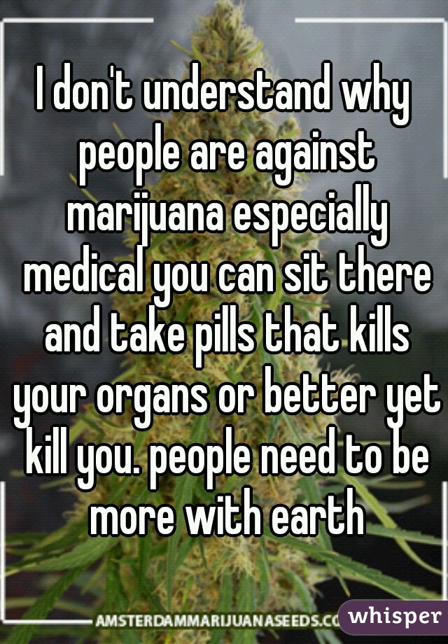 I don't understand why people are against marijuana especially medical you can sit there and take pills that kills your organs or better yet kill you. people need to be more with earth
