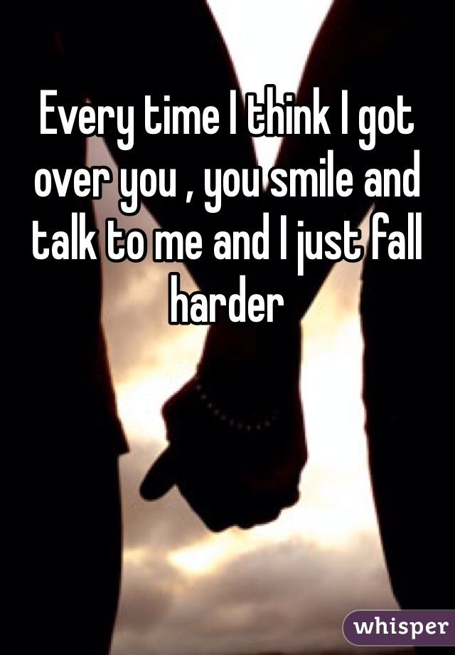 Every time I think I got over you , you smile and talk to me and I just fall harder 