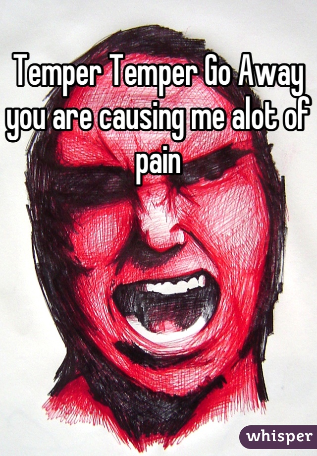Temper Temper Go Away you are causing me alot of pain