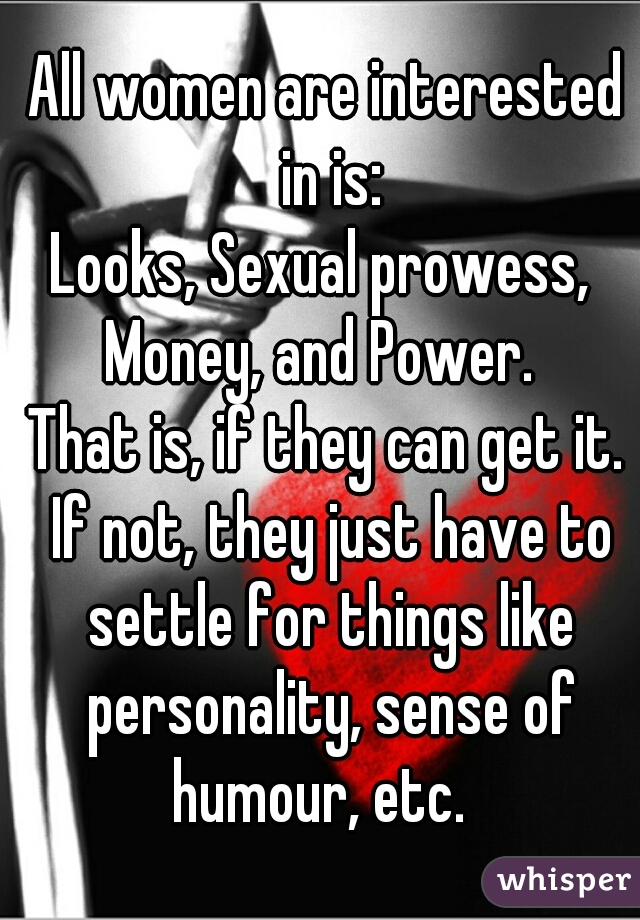 All women are interested in is:
Looks, Sexual prowess, 
Money, and Power. 

That is, if they can get it. If not, they just have to settle for things like personality, sense of humour, etc.  