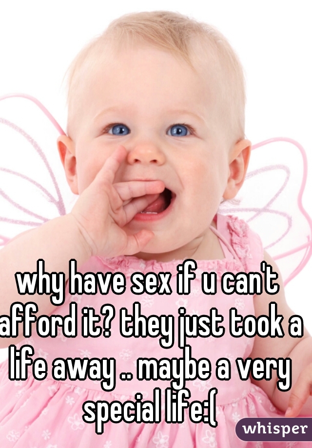 why have sex if u can't afford it? they just took a life away .. maybe a very special life:(
