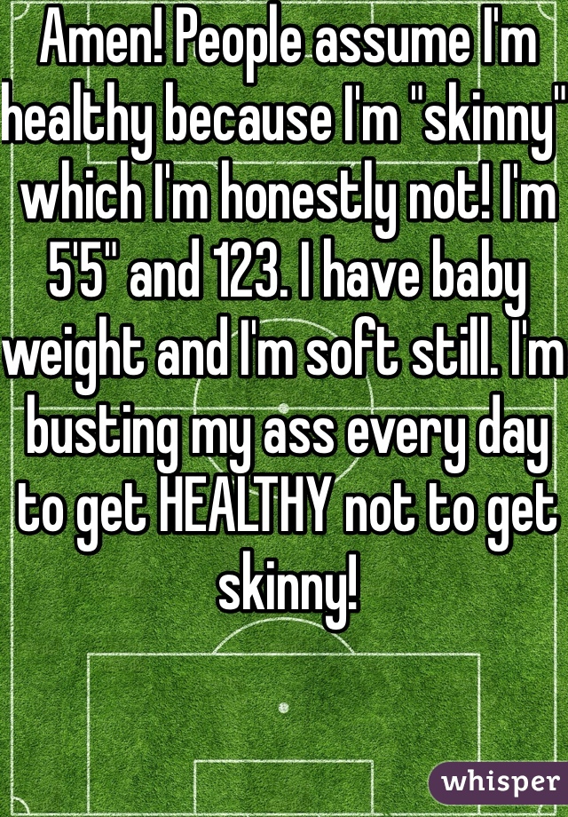 Amen! People assume I'm healthy because I'm "skinny" which I'm honestly not! I'm 5'5" and 123. I have baby weight and I'm soft still. I'm busting my ass every day to get HEALTHY not to get skinny! 