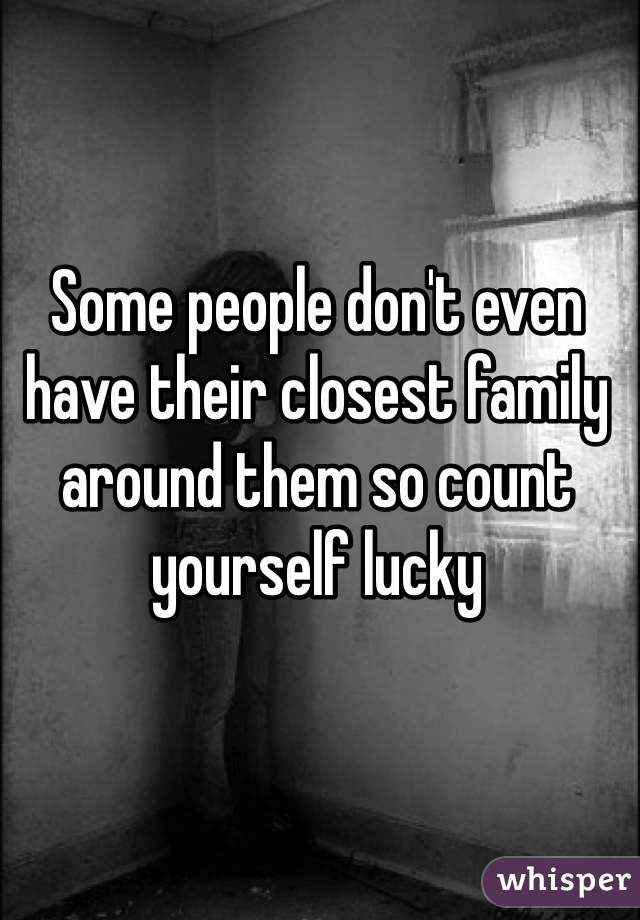 Some people don't even have their closest family around them so count yourself lucky