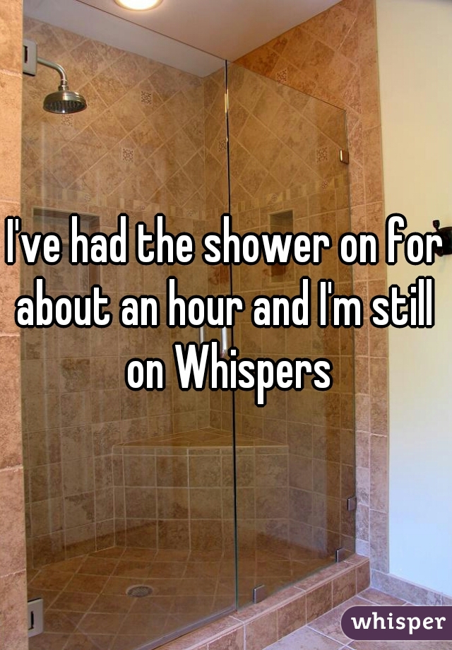 I've had the shower on for about an hour and I'm still  on Whispers