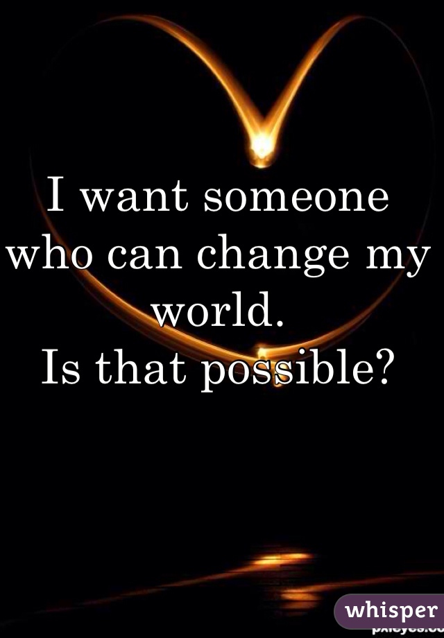 I want someone 
who can change my world.
Is that possible?