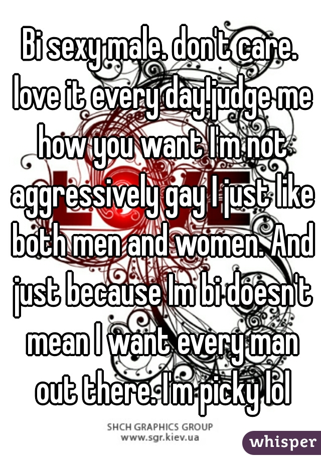Bi sexy male. don't care. love it every day!judge me how you want I'm not aggressively gay I just like both men and women. And just because Im bi doesn't mean I want every man out there. I'm picky lol