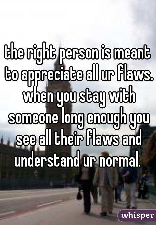 the right person is meant to appreciate all ur flaws. when you stay with someone long enough you see all their flaws and understand ur normal. 