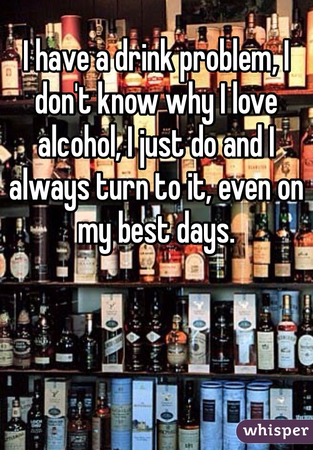 I have a drink problem, I don't know why I love alcohol, I just do and I always turn to it, even on my best days. 