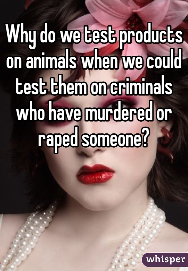 Why do we test products on animals when we could test them on criminals who have murdered or raped someone?
