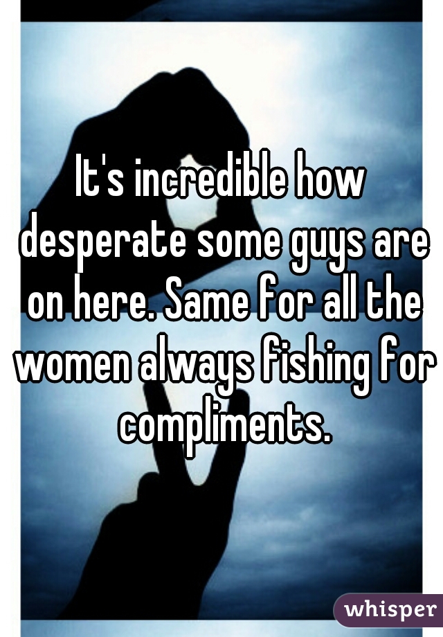 It's incredible how desperate some guys are on here. Same for all the women always fishing for compliments.