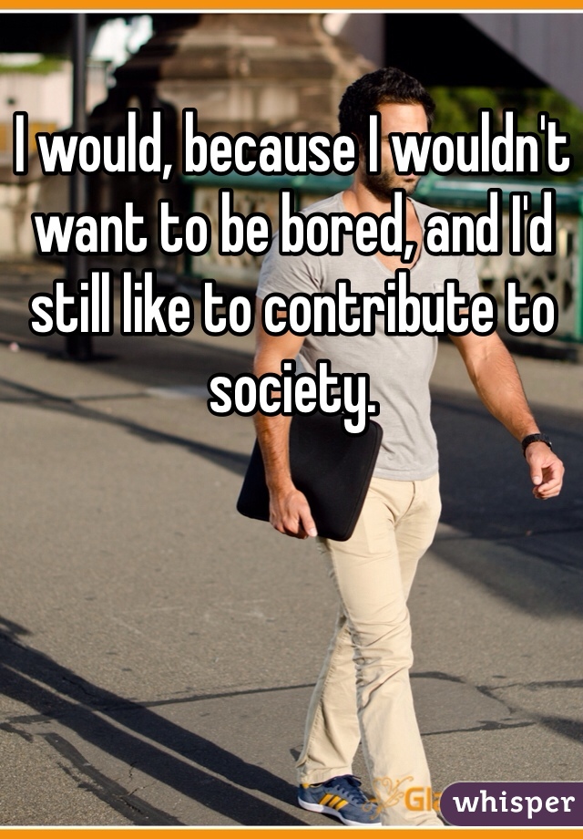 I would, because I wouldn't want to be bored, and I'd still like to contribute to society. 
