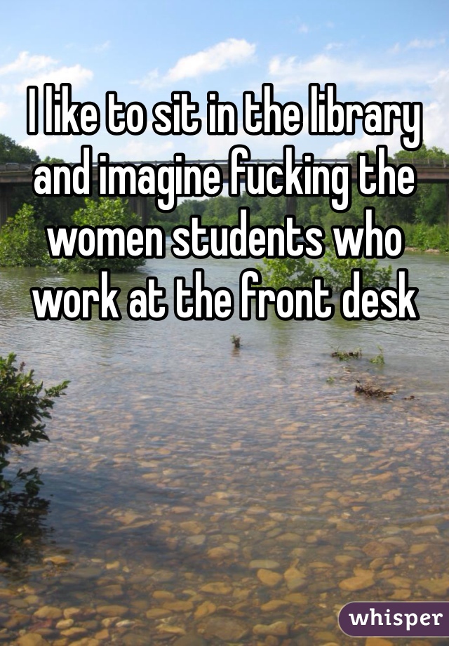 I like to sit in the library and imagine fucking the women students who work at the front desk