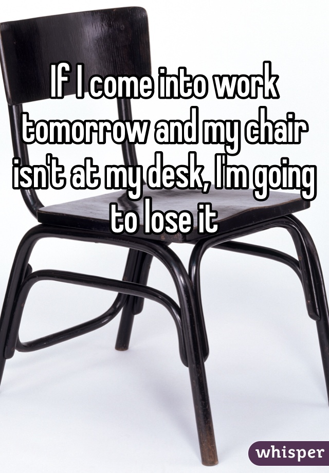 If I come into work tomorrow and my chair isn't at my desk, I'm going to lose it