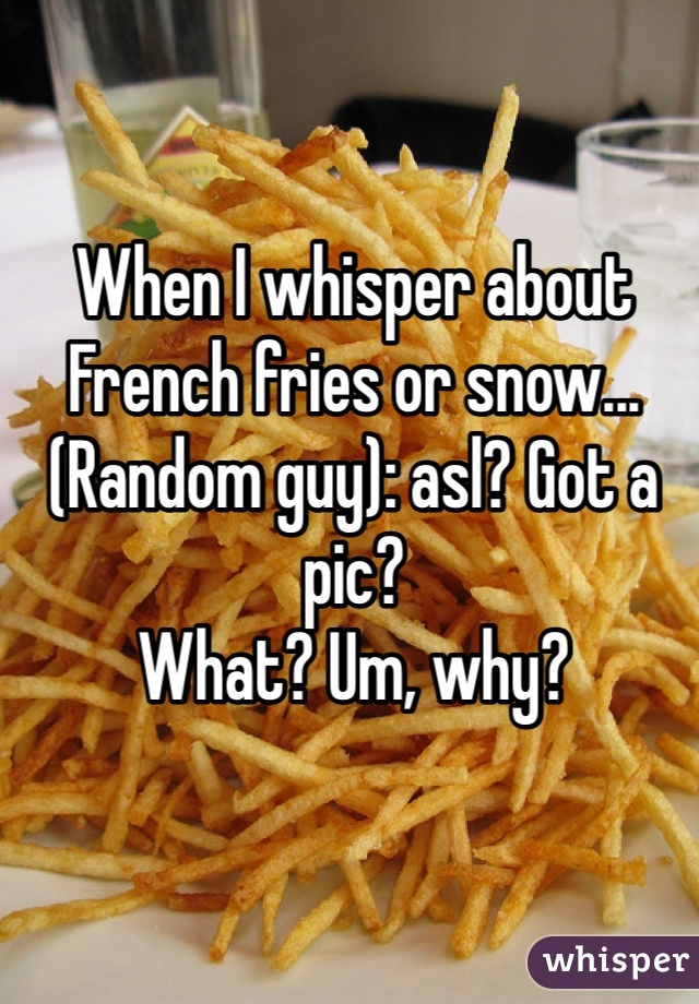 When I whisper about French fries or snow... 
(Random guy): asl? Got a pic? 
What? Um, why?