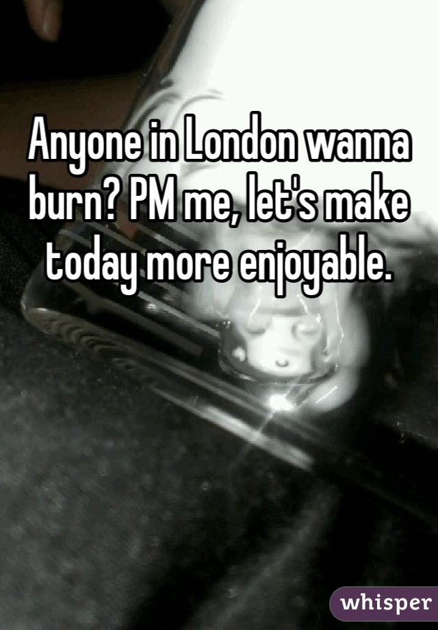 Anyone in London wanna burn? PM me, let's make today more enjoyable.