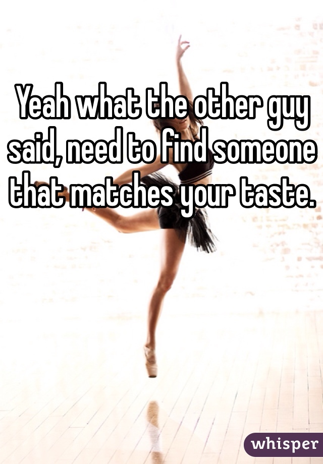 Yeah what the other guy said, need to find someone that matches your taste.