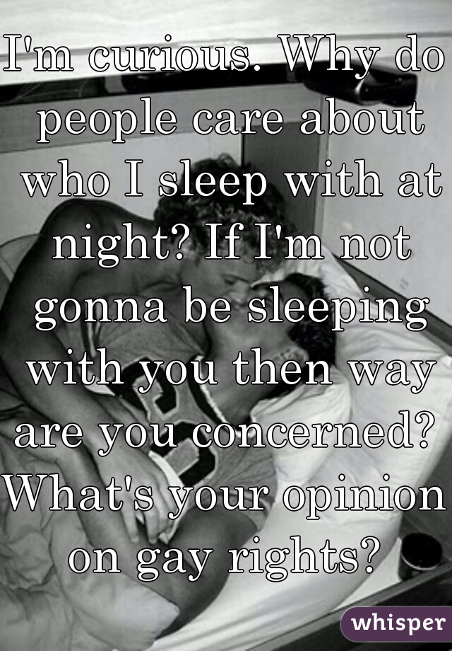 I'm curious. Why do people care about who I sleep with at night? If I'm not gonna be sleeping with you then way are you concerned? 
What's your opinion on gay rights? 