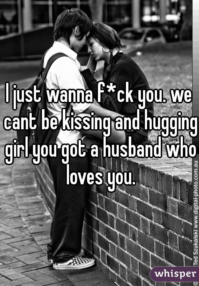 I just wanna f*ck you. we cant be kissing and hugging girl you got a husband who loves you.