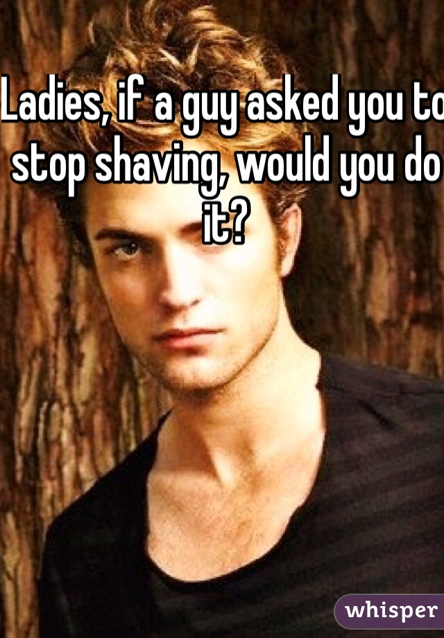 Ladies, if a guy asked you to stop shaving, would you do it?