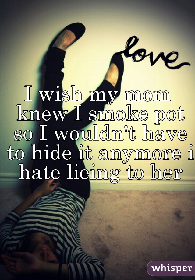 I wish my mom knew I smoke pot so I wouldn't have to hide it anymore i hate lieing to her