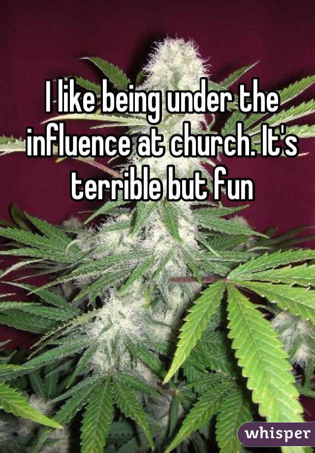 I like being under the influence at church. It's terrible but fun