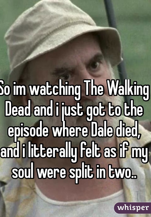 So im watching The Walking Dead and i just got to the episode where Dale died, and i litterally felt as if my soul were split in two.. 