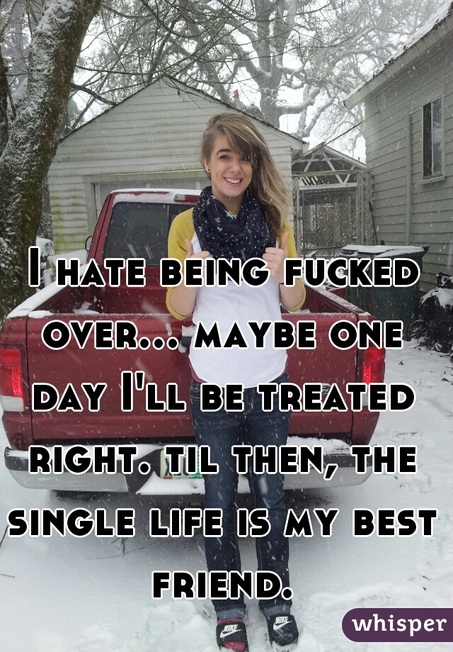  I hate being fucked over... maybe one day I'll be treated right. til then, the single life is my best friend.
