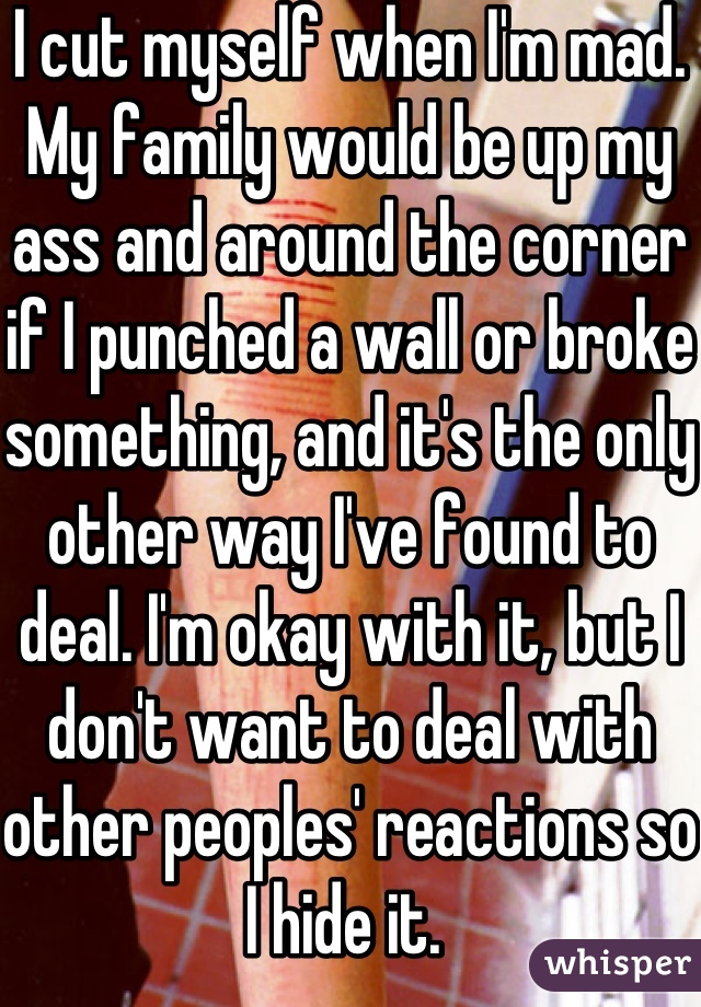 I cut myself when I'm mad. My family would be up my ass and around the corner if I punched a wall or broke something, and it's the only other way I've found to deal. I'm okay with it, but I don't want to deal with other peoples' reactions so I hide it. 