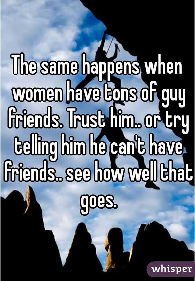 The same happens when women have tons of guy friends. Trust him.. or try telling him he can't have friends.. see how well that goes.