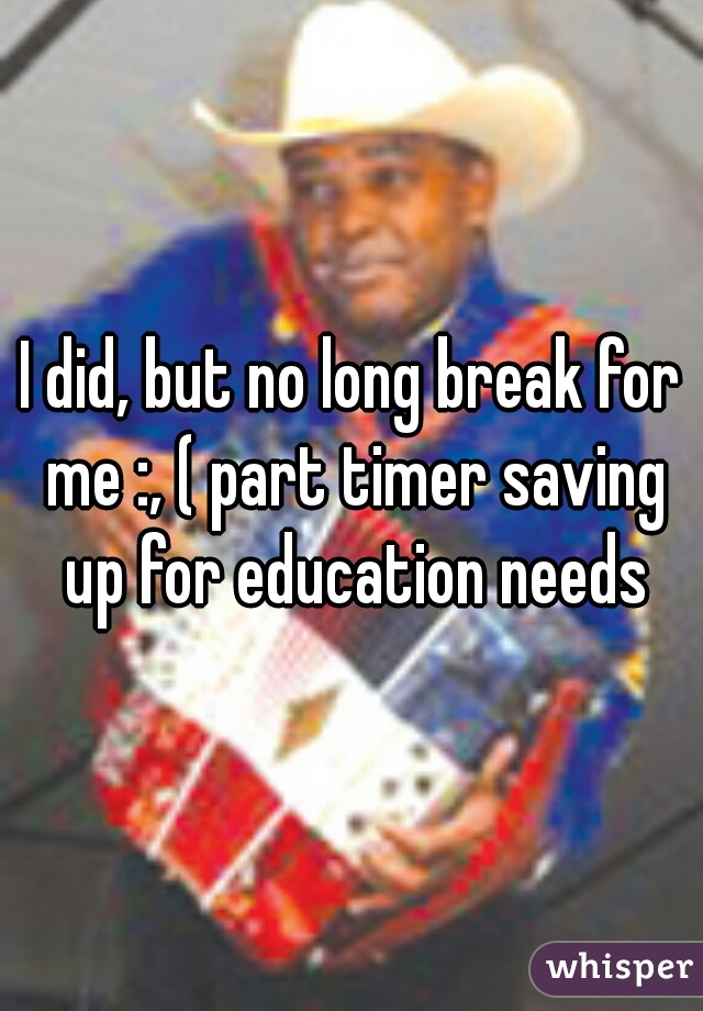 I did, but no long break for me :, ( part timer saving up for education needs