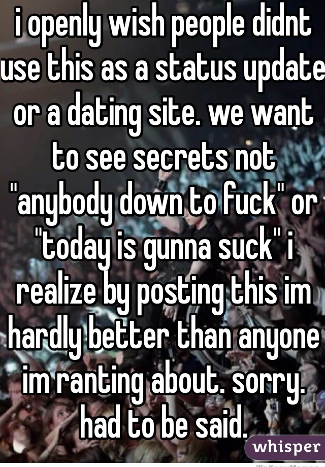 i openly wish people didnt use this as a status update or a dating site. we want to see secrets not "anybody down to fuck" or "today is gunna suck" i realize by posting this im hardly better than anyone im ranting about. sorry. had to be said. 