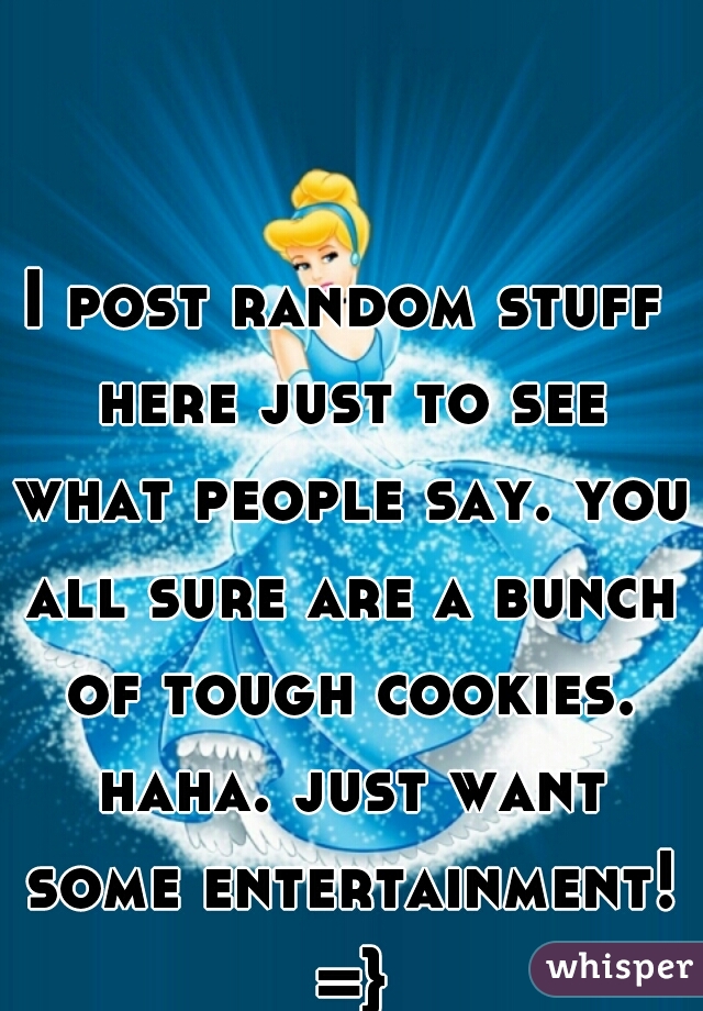 I post random stuff here just to see what people say. you all sure are a bunch of tough cookies. haha. just want some entertainment! =}