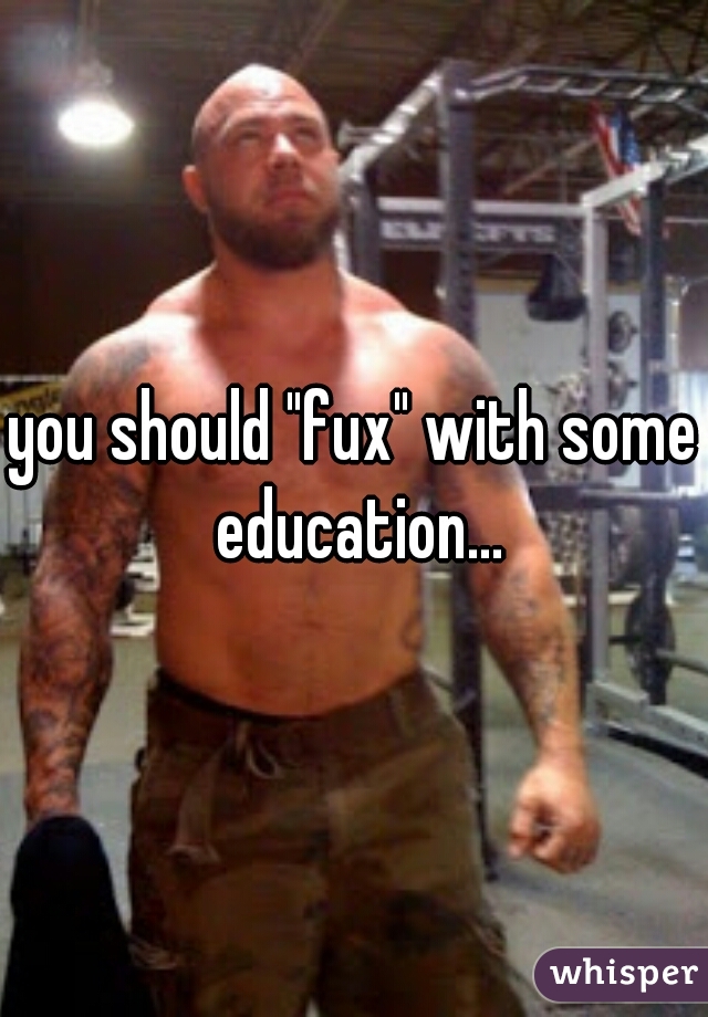 you should "fux" with some education...