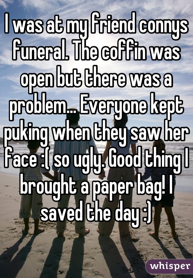 I was at my friend connys funeral. The coffin was open but there was a problem... Everyone kept puking when they saw her face :( so ugly. Good thing I brought a paper bag! I saved the day :)
