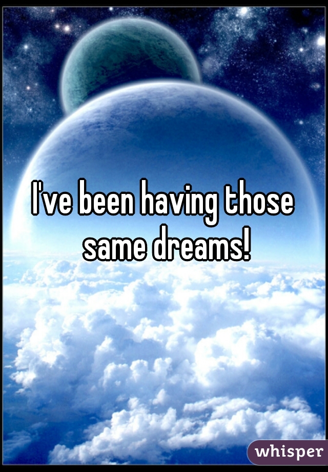 I've been having those same dreams!