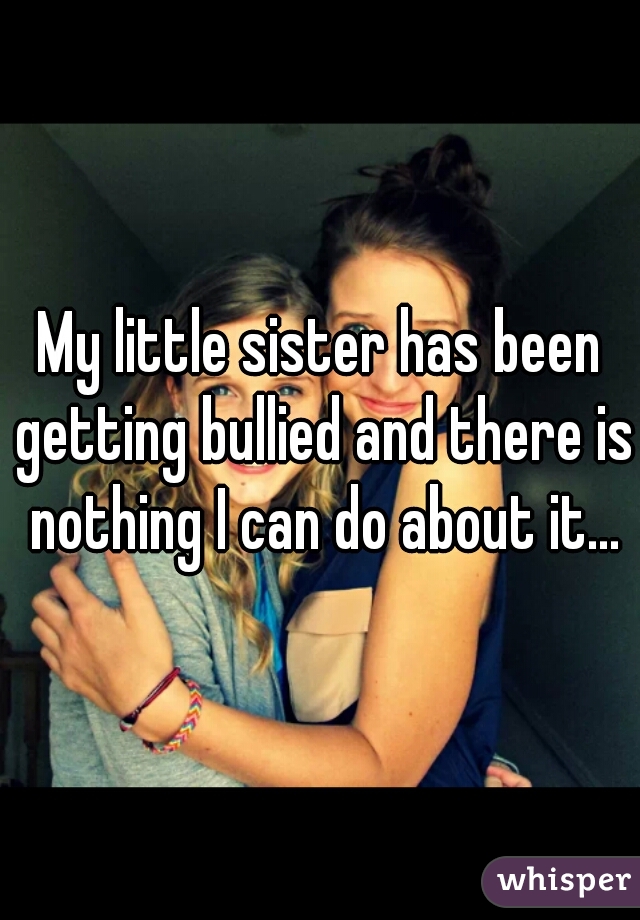 My little sister has been getting bullied and there is nothing I can do about it...