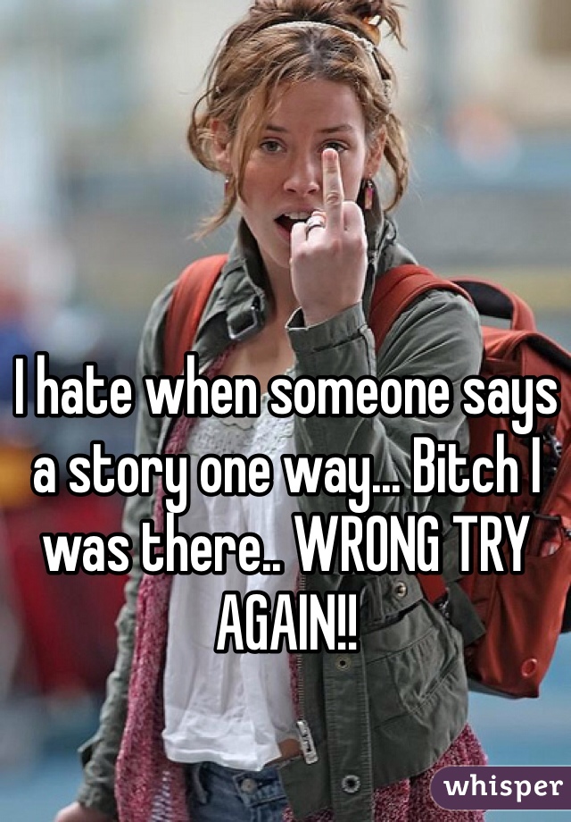 I hate when someone says a story one way... Bitch I was there.. WRONG TRY AGAIN!!