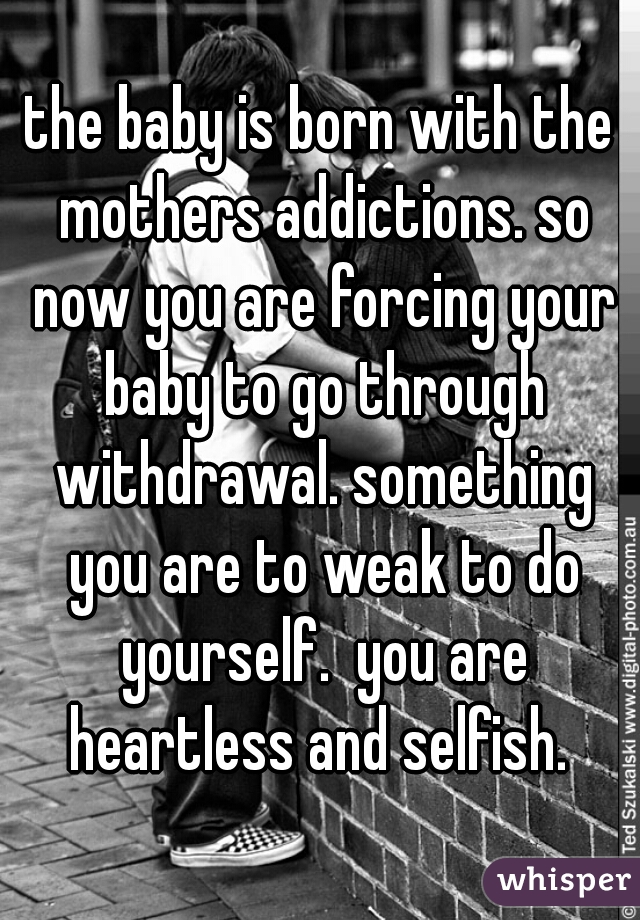 the baby is born with the mothers addictions. so now you are forcing your baby to go through withdrawal. something you are to weak to do yourself.  you are heartless and selfish. 