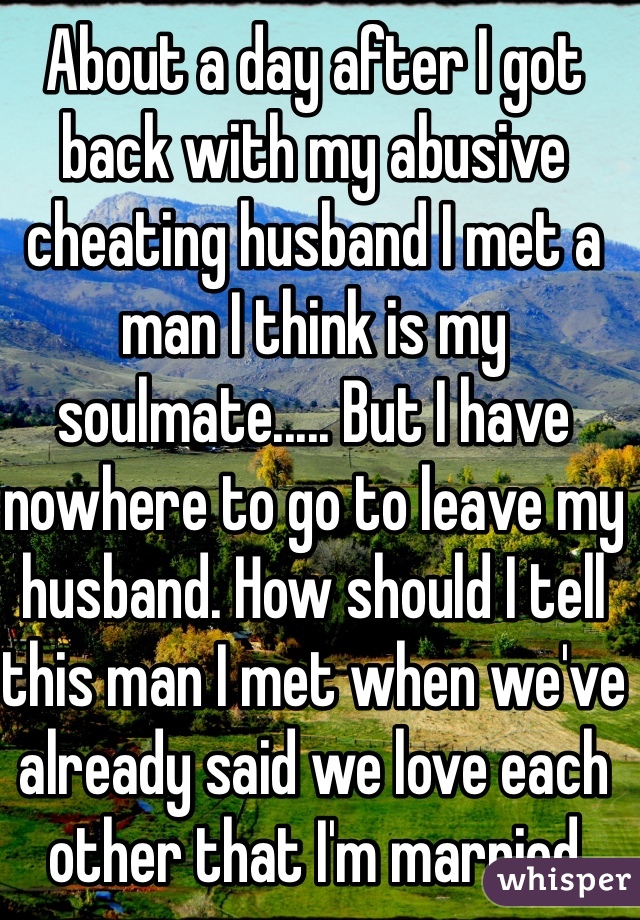 About a day after I got back with my abusive cheating husband I met a man I think is my soulmate..... But I have nowhere to go to leave my husband. How should I tell this man I met when we've already said we love each other that I'm married still? 