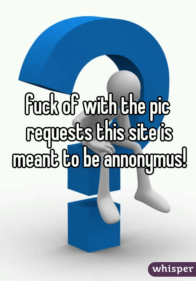 fuck of with the pic requests this site is meant to be annonymus!