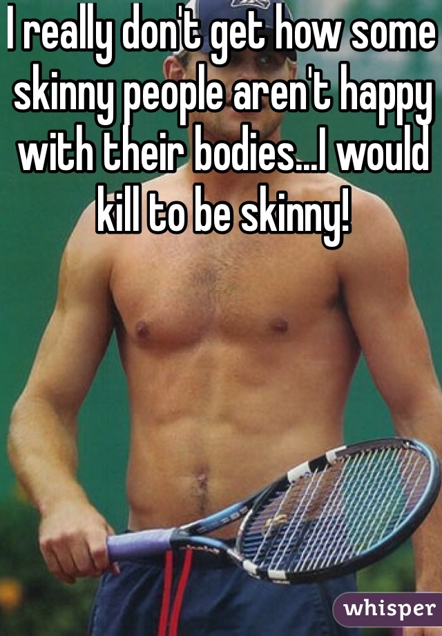 I really don't get how some skinny people aren't happy with their bodies...I would kill to be skinny! 
