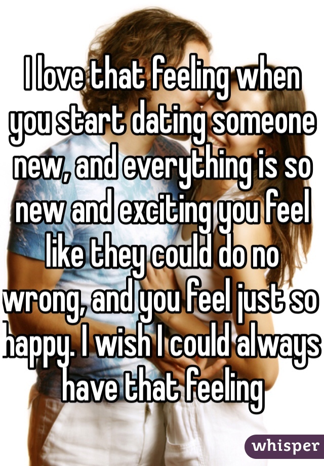 I love that feeling when you start dating someone new, and everything is so new and exciting you feel like they could do no wrong, and you feel just so happy. I wish I could always have that feeling 