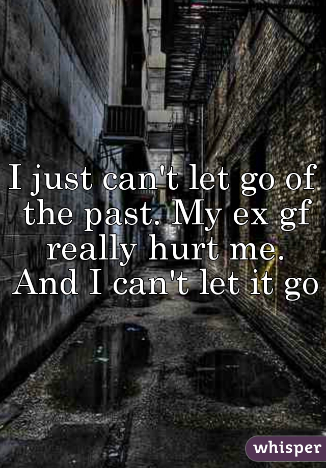 I just can't let go of the past. My ex gf really hurt me. And I can't let it go.