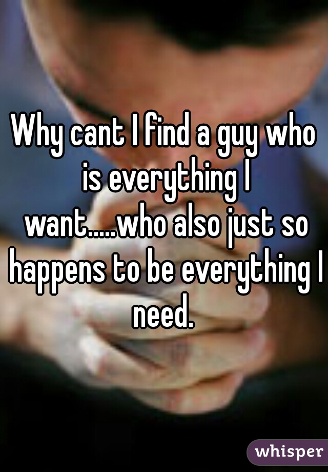 Why cant I find a guy who is everything I want.....who also just so happens to be everything I need. 