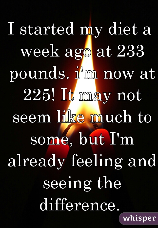 I started my diet a week ago at 233 pounds. i'm now at 225! It may not seem like much to some, but I'm already feeling and seeing the difference. 