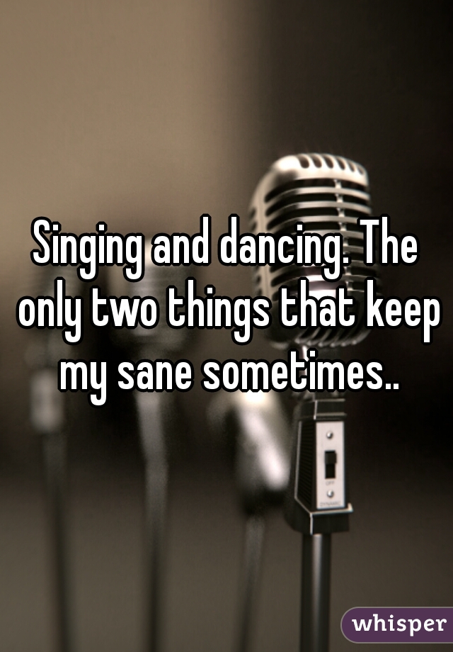 Singing and dancing. The only two things that keep my sane sometimes..