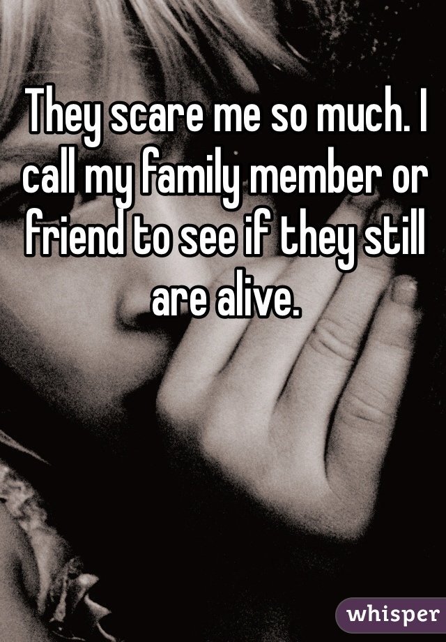 They scare me so much. I call my family member or friend to see if they still are alive. 