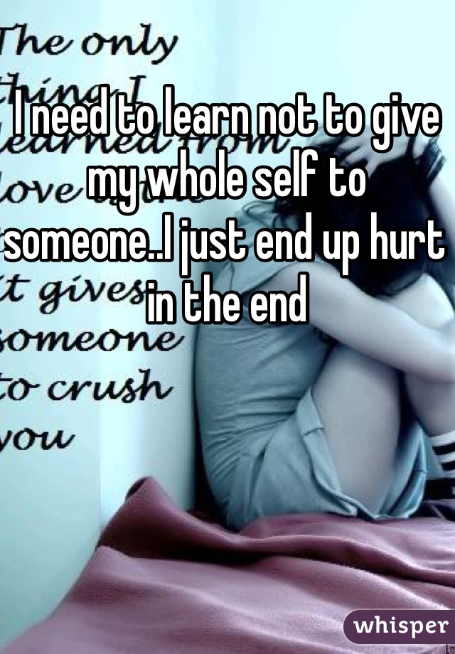 I need to learn not to give my whole self to someone..I just end up hurt in the end 